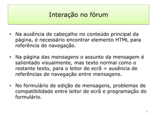 Interação no fórum


• Na ausência de cabeçalho no conteúdo principal da
  página, é necessário encontrar elemento HTML para
  referência de navegação.

• Na página das mensagens o assunto da mensagem é
  salientado visualmente, mas texto normal como o
  restante texto, para o leitor de ecrã = ausência de
  referências de navegação entre mensagens.

• No formulário de edição de mensagens, problemas de
  compatibilidade entre leitor de ecrã e programação do
  formulário.

                                                        6
 
