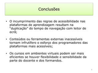 Conclusões


• O incumprimento das regras de acessibilidade nas
  plataformas de aprendizagem resultam na
  “duplicação” do tempo de navegação com leitor de
  ecrã;

• Conteúdos ou ferramentas externas inacessíveis
  tornam infrutífero o esforço dos programadores das
  plataformas mais acessíveis;

• Os cursos em ambientes virtuais podem ser mais
  eficientes se houver flexibilidade e sensibilidade da
  parte do docente e dos formandos.

                                                          8
 