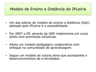 Modelo de Ensino a Distância do IPLeiria


• Um dos pilares do modelo de ensino a distância (EaD)
  adotado pelo IPLeiria é a acessibilidade.

• Em 2007 o IPL através da UED implementa um curso
  piloto com premissas inclusivas.

• Adota um modelo pedagógico colaborativo com
  enfoque na comunidade de aprendizagem.

• Segue um modelo de tutoria ativa que acompanha o
  desenvolvimentos de e-atividades.


                                                     1
 