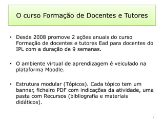 O curso Formação de Docentes e Tutores


• Desde 2008 promove 2 ações anuais do curso
  Formação de docentes e tutores Ead para docentes do
  IPL com a duração de 9 semanas.

• O ambiente virtual de aprendizagem é veiculado na
  plataforma Moodle.

• Estrutura modular (Tópicos). Cada tópico tem um
  banner, ficheiro PDF com indicações da atividade, uma
  pasta com Recursos (bibliografia e materiais
  didáticos).

                                                      2
 