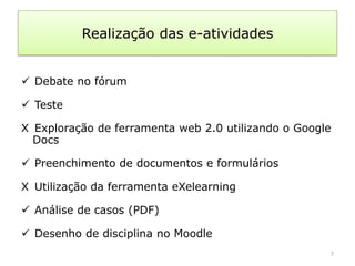 Realização das e-atividades


 Debate no fórum

 Teste

X Exploração de ferramenta web 2.0 utilizando o Google
  Docs

 Preenchimento de documentos e formulários

X Utilização da ferramenta eXelearning

 Análise de casos (PDF)

 Desenho de disciplina no Moodle
                                                     7
 