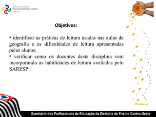Objetivos:

• identificar as práticas de leitura usadas nas aulas de
geografia e as dificuldades de leitura apresentadas
pelos alunos;
• verificar como os docentes desta disciplina vem
incorporando as habilidades de leitura avaliadas pelo
SARESP




                                                                           Praticas


          Seminário dos Profissionais da Educação da Diretoria de Ensino Centro-Oeste
 