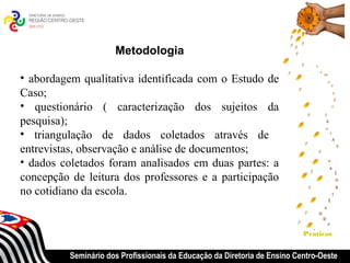 Metodologia

• abordagem qualitativa identificada com o Estudo de
Caso;
• questionário ( caracterização dos sujeitos da
pesquisa);
• triangulação de dados coletados através de
entrevistas, observação e análise de documentos;
• dados coletados foram analisados em duas partes: a
concepção de leitura dos professores e a participação
no cotidiano da escola.


                                                                           Praticas


          Seminário dos Profissionais da Educação da Diretoria de Ensino Centro-Oeste
 
