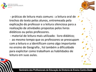 - práticas de leitura mais comuns : a leitura oral de
trechos do texto pelos alunos, entremeada pela
explicação do professor e a leitura silenciosa para a
realização de atividades propostas pelos livros
didáticos ou pelos professores.
 - material de leitura mais utilizado: livro didático;
- ao mesmo tempo que os professores se preocupam
com a leitura e a identificam como algo importante
no ensino de Geografia , há também a dificuldade
para explicitar como trabalham as habilidades de
leitura em suas aulas.

                                                                        Praticas


       Seminário dos Profissionais da Educação da Diretoria de Ensino Centro-Oeste
 