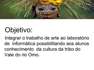 Objetivo:
Integrar o trabalho de arte ao laboratório
de informática possibilitando aos alunos
conhecimento da cultura da tribo do
Vale do rio Omo.
 