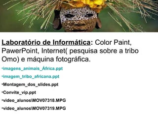 Laboratório de Informática: Color Paint,
PawerPoint, Internet( pesquisa sobre a tribo
Omo) e máquina fotográfica.
•imagens_animais_África.ppt
•imagem_tribo_africana.ppt
•Montagem_dos_slides.ppt
•Convite_vip.ppt
•video_alunosMOV07318.MPG
•video_alunosMOV07319.MPG
 