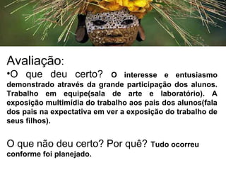 Avaliação:
•O que deu certo? O interesse e entusiasmo
demonstrado através da grande participação dos alunos.
Trabalho em equipe(sala de arte e laboratório). A
exposição multimídia do trabalho aos pais dos alunos(fala
dos pais na expectativa em ver a exposição do trabalho de
seus filhos).
O que não deu certo? Por quê? Tudo ocorreu
conforme foi planejado.
 