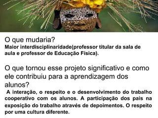 O que mudaria?
Maior interdisciplinaridade(professor titular da sala de
aula e professor de Educação Física).
O que tornou esse projeto significativo e como
ele contribuiu para a aprendizagem dos
alunos?
A interação, o respeito e o desenvolvimento do trabalho
cooperativo com os alunos. A participação dos pais na
exposição do trabalho através de depoimentos. O respeito
por uma cultura diferente.
 