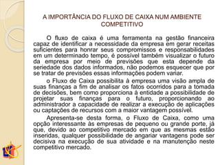 A IMPORTÂNCIA DO FLUXO DE CAIXA NUM AMBIENTE
COMPETITIVO
O fluxo de caixa é uma ferramenta na gestão financeira
capaz de identificar a necessidade da empresa em gerar receitas
suficientes para honrar seus compromissos e responsabilidades
em um determinado tempo, é possível também visualizar o futuro
da empresa por meio de previsões que esta depende da
seriedade dos dados informados, não podemos esquecer que por
se tratar de previsões essas informações podem variar.
o Fluxo de Caixa possibilita à empresa uma visão ampla de
suas finanças a fim de analisar os fatos ocorridos para a tomada
de decisões, bem como proporciona à entidade a possibilidade de
projetar suas finanças para o futuro, proporcionando ao
administrador a capacidade de realizar a execução de aplicações
ou captações de recursos com a maior vantagem possível.
Apresenta-se desta forma, o Fluxo de Caixa, como uma
opção interessante às empresas de pequeno ou grande porte, já
que, devido ao competitivo mercado em que as mesmas estão
inseridas, qualquer possibilidade de angariar vantagens pode ser
decisiva na execução de sua atividade e na manutenção neste
competitivo mercado.
 