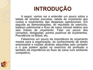 INTRODUÇÃO
A seguir, vamos ver e entender um pouco sobre a
tabela de receitas previstas, tabela de orçamento dos
custos e orçamentos das despesas operacionais. Em
seguida as demonstrações, do resultado do exercício,
balanço patrimonial e fluxo de caixa mensal relativo aos
seis meses de orçamento. Falar um pouco dos
conceitos, obrigações, pontos positivos de orçamentos,
Previdência no Brasil, etc.
Falaremos um pouco da importância do orçamento
mestre para a organização, do conhecimento de direito
empresarial e noções atuárias adquiridas pelo contador
e o que podem ajudar no exercício da profissão e
também da importância do fluxo de caixa num ambiente
competitivo.
 