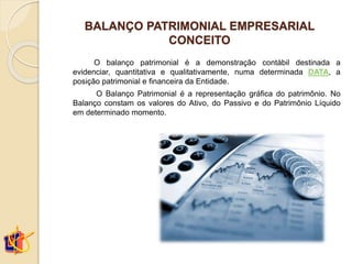 BALANÇO PATRIMONIAL EMPRESARIAL
CONCEITO
O balanço patrimonial é a demonstração contábil destinada a
evidenciar, quantitativa e qualitativamente, numa determinada DATA, a
posição patrimonial e financeira da Entidade.
O Balanço Patrimonial é a representação gráfica do patrimônio. No
Balanço constam os valores do Ativo, do Passivo e do Patrimônio Líquido
em determinado momento.
 