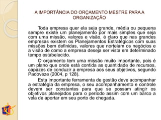A IMPORTÂNCIA DO ORÇAMENTO MESTRE PARA A
ORGANIZAÇÃO
Toda empresa quer ela seja grande, média ou pequena
sempre existe um planejamento por mais simples que seja
com uma missão, valores e visão, é claro que nas grandes
empresas existem os Planejamentos Estratégicos com suas
missões bem definidas, valores que norteiam os negócios e
a visão de como a empresa deseja ser vista em determinado
tempo estabelecido.
O orçamento tem uma missão muito importante, pois é
um plano que onde está contida as quantidade de recursos,
capazes de conduzir a empresa aos seus objetivos, segundo
Padoveze (2004, p 128).
Esta importante ferramenta de gestão deve acompanhar
a estratégia da empresa, o seu acompanhamento e controle
devem ser constantes para que se possam atingir os
objetivos planejados para o período assim com um barco a
vela de aportar em seu porto de chegada.
 