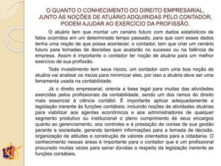 O QUANTO O CONHECIMENTO DO DIREITO EMPRESARIAL,
JUNTO ÀS NOÇÕES DE ATUÁRIO ADQUIRIDAS PELO CONTADOR,
PODEM AJUDAR AO EXERCÍCIO DA PROFISSÃO.
O atuário tem que montar um cenário futuro com dados estatísticos de
fatos ocorridos em um determinado tempo passado, para que com esses dados
tenha uma noção de que possa acontecer, o contador, tem que criar um cenário
futuro para tomadas de decisões que acatarão no sucesso ou na falência de
empresa. Assim é importante o contador ter noção de atuária para um melhor
exercício de sua profissão.
Todo investimento tem seus riscos, um contador com uma boa noção de
atuária vai analisar os riscos para minimizar eles, por isso a atuária deve ser uma
ferramenta usada na contabilidade.
Já o direito empresarial, orienta a base legal para muitas das atividades
exercidas pelos profissionais da contabilidade, sendo um dos ramos do direito
mais essencial á ciência contábil. É importante aplicar adequadamente a
legislação inerente ás funções contábeis; incluindo noções de atividades atuárias
para viabilizar aos agentes econômicos e aos administradores de qualquer
segmento produtivo ou institucional o pleno cumprimento de seus encargos
quanto ao gerenciamento, aos controles e á prestação de contas de sua gestão
perante a sociedade, gerando também informações para a tomada de decisão,
organização de atitudes e construção de valores orientados para a cidadania. O
conhecimento nessas áreas é importante para o contador que é um profissional
procurado muitas vezes para sanar dúvidas a respeito da legislação inerente as
funções contábeis.
 
