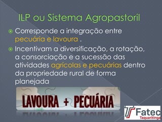  Corresponde a integração entre
pecuária e lavoura .
 Incentivam a diversificação, a rotação,
a consorciação e a sucessão das
atividades agrícolas e pecuárias dentro
da propriedade rural de forma
planejada
 