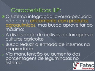  O sistema integração lavoura-pecuária
não conta unicamente com produtos
agroquímicos, mas busca aproveitar ao
máximo:
o A diversidade de cultivos de forragens e
culturas agrícolas
o Busca reduzir a entrada de insumos na
propriedade.
o Via manutenção ou aumento das
porcentagens de leguminosas no
sistema
 