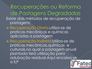 Existe dois métodos de recuperação de
pastagens:
 Recuperação Direta:utiliza-se de
praticas mecânicas e químicas
aplicadas a pastagem
 Recuperação Indireta:Utiliza-se de
práticas mecânicas,químicas e
culturais,no qual a pastagem anual
plantada terá utilização para
adubação residual.Aqui encaixa-se
a ILP
 