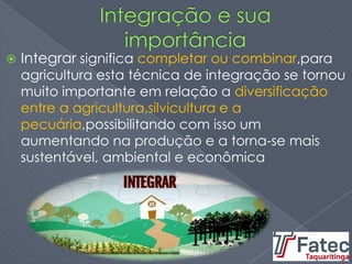  Integrar significa completar ou combinar,para
agricultura esta técnica de integração se tornou
muito importante em relação a diversificação
entre a agricultura,silvicultura e a
pecuária,possibilitando com isso um
aumentando na produção e a torna-se mais
sustentável, ambiental e econômica
 