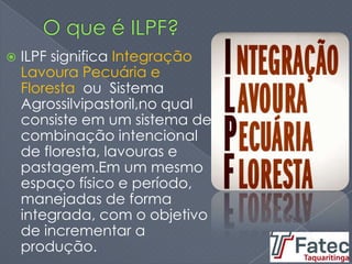  ILPF significa Integração
Lavoura Pecuária e
Floresta ou Sistema
Agrossilvipastoril,no qual
consiste em um sistema de
combinação intencional
de floresta, lavouras e
pastagem.Em um mesmo
espaço físico e período,
manejadas de forma
integrada, com o objetivo
de incrementar a
produção.
 