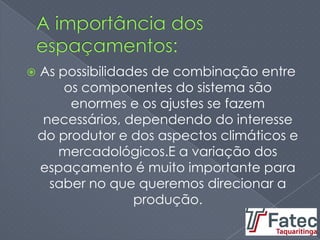  As possibilidades de combinação entre
os componentes do sistema são
enormes e os ajustes se fazem
necessários, dependendo do interesse
do produtor e dos aspectos climáticos e
mercadológicos.E a variação dos
espaçamento é muito importante para
saber no que queremos direcionar a
produção.
 
