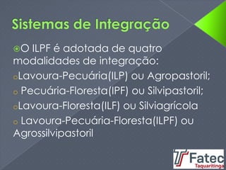 O ILPF é adotada de quatro
modalidades de integração:
oLavoura-Pecuária(ILP) ou Agropastoril;
o Pecuária-Floresta(IPF) ou Silvipastoril;
oLavoura-Floresta(ILF) ou Silviagrícola
o Lavoura-Pecuária-Floresta(ILPF) ou
Agrossilvipastoril
 