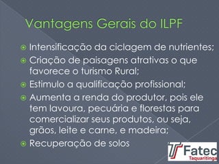  Intensificação da ciclagem de nutrientes;
 Criação de paisagens atrativas o que
favorece o turismo Rural;
 Estimulo a qualificação profissional;
 Aumenta a renda do produtor, pois ele
tem lavoura, pecuária e florestas para
comercializar seus produtos, ou seja,
grãos, leite e carne, e madeira;
 Recuperação de solos
 