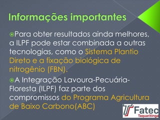 Para obter resultados ainda melhores,
a ILPF pode estar combinada a outras
tecnologias, como o Sistema Plantio
Direto e a fixação biológica de
nitrogênio (FBN).
A Integração Lavoura-Pecuária-
Floresta (ILPF) faz parte dos
compromissos do Programa Agricultura
de Baixo Carbono(ABC)
 
