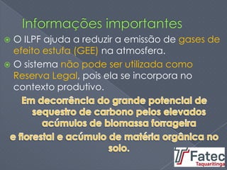  O ILPF ajuda a reduzir a emissão de gases de
efeito estufa (GEE) na atmosfera.
 O sistema não pode ser utilizada como
Reserva Legal, pois ela se incorpora no
contexto produtivo.
 