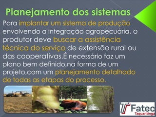 Para implantar um sistema de produção
envolvendo a integração agropecuária, o
produtor deve buscar a assistência
técnica do serviço de extensão rural ou
das cooperativas.É necessário faz um
plano bem definido,na forma de um
projeto,com um planejamento detalhado
de todas as etapas do processo.
 