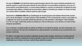 No casodo EstádioI normalmenteopta-sepela drenagempleural.Nos casosde fístula persistentenum
períodosuperiora quatrodias apósinserçãodo drenopleural,no pneumotóraxrecidivante,se houve um
pneumotóraxcontra-lateralprévio,no pneumotóraxbilateralou quandoos doentestêmprofissõesde risco
nomeadamentemilitares,profissionaisdaaeronáutica,atletas oudoentesqueresidamemáreasremotas
comacessodifícil a cuidadosmédicosoptamospela cirurgia.
Atualmente osEstádios II IIIe IV da ClassificaçãodeVanderschuerensãotratadoseficazmenteusando
comovia de abordagema CirurgiaTorácicaVídeoAssistida (CTVA).Atoracotomia,mesmoa sub-axilar,só
é realizadanos casosde grandesaderênciaspleuraisquenãopermitemaabordagemVídeoAssistida.
ACTVA, emregra,implica trêsportasde entradapor ondese introduzemuma câmarae os instrumentos
cirúrgicosapropriados.
Coma câmarao cirurgiãolocaliza asbolhas de enfisemanormalmenteapicais,que são ressecadascom
suturasmecânicas.No casodeumafístulabroncopleuraltambémseprocedeaoseuencerramentocom
suturasmecânicas.
Por último o cirurgiãodeve procederà realizaçãoda pleurodesecirúrgica,atravésde uma pleurectomia
apical,que consistena ressecçãode pleuraparietalnoápex do hemitóraxprovocandoumareaçãode
cicatrizaçãoquevai fazercomqueo pulmãofiqueaderenteà parede.
 