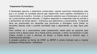 Tratamento Fisioterápico
A fisioterapia assume o tratamento conservador, usando exercícios respiratórios para
que o ar contido na cavidade pleural seja reabsorvido como padrões ventilatórios e a
inspirometria de incentivo. Contudo, é importante salientar que a fisioterapia só vai atuar
se o pneumotórax estiver drenado. O objetivo esperado é a expansão total do pulmão e
o fechamento da fístula pleuro – brônquica que determinou o pneumotórax. O paciente
deve ser posicionado em situações que promovam a drenagem como fowler ou
decúbitos laterais onde o pulmão acometido seja o dependente, ou seja, fique para
baixo.
Para verificar se o pneumotórax estar perpetuando, basta pedir ao paciente para
inspirar forte e depois tossir. Se a fístula estiver presente, o dreno vai borbulhar no selo
d’água contido e com o decorrer do tempo, a fístula tende a diminuir logo, o
borbulhamento também.
A pressão positiva na forma de CPAP ou BIPAP é contra indicado pois a mesma
perpetua a fístula pleuro – brônquica.
 