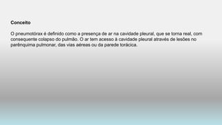 Conceito
O pneumotórax é definido como a presença de ar na cavidade pleural, que se torna real, com
consequente colapso do pulmão. O ar tem acesso à cavidade pleural através de lesões no
parênquima pulmonar, das vias aéreas ou da parede torácica.
 
