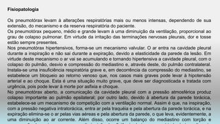 Fisiopatologia
Os pneumotórax levam à alterações respiratórias mais ou menos intensas, dependendo de sua
extensão, do mecanismo e da reserva respiratória do paciente.
Os pneumotórax pequeno, médio e grande levam à uma diminuição da ventilação, proporcional ao
grau de colapso pulmonar. Em virtude da irritação das terminações nervosas pleurais, dor e tosse
estão sempre presentes.
Nos pneumotórax hipertensivos, forma-se um mecanismo valvular. O ar entra na cavidade pleural
durante a inspiração e não sai durante a expiração, devido a elasticidade da parede da lesão. Em
virtude deste mecanismo o ar vai se acumulando e tornando hipertensiva a cavidade pleural, com o
colapso do pulmão, desvio e compressão do mediastino e, através deste, do pulmão contralateral.
Instala-se uma insuficiência respiratória grave e, em decorrência da compressão do mediastino, se
estabelece um bloqueio ao retorno venoso que, nos casos mais graves pode levar à hipotensão
arterial e ao choque. Esta é uma situação muito grave, que deve ser diagnosticada e tratada com
urgência, pois pode levar à morte por asfixia e choque.
No pneumotórax aberto, a comunicação da cavidade pleural com a pressão atmosférica produz
colapso importante ao pulmão epsilateral; por outro lado, devido à abertura da parede torácica,
estabelece-se um mecanismo de competição com a ventilação normal. Assim é que, na inspiração,
com a pressão negativa intratorácica, entra ar pela traquéia e pela abertura da parede torácica, e na
expiração elimina-se o ar pelas vias aéreas e pela abertura da parede, o que leva, evidentemente, a
uma diminuição ao ar corrente. Além disso, ocorre um balanço do mediastino com torção e
 