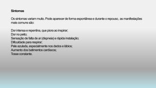 Sintomas
Ossintomasvariammuito.Pode aparecerde formaespontâneae duranteo repouso, as manifestações
mais comunssão:
Dor intensae repentina,que piora ao inspirar;
Dor no peito;
Sensaçãode falta de ar (dispneia)e rápidainstalação;
Dificuldade pararespirar;
Pele azulada,especialmentenos dedose lábios;
Aumentodos batimentoscardíacos;
Tosseconstante.
 