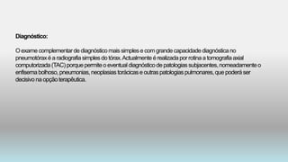 Diagnóstico:
Oexamecomplementardediagnósticomais simplese comgrandecapacidadediagnósticano
pneumotóraxé a radiografiasimples do tórax.Actualmenteé realizadapor rotinaa tomografiaaxial
computorizada(TAC)porquepermiteo eventualdiagnósticode patologiassubjacentes,nomeadamenteo
enfisemabolhoso,pneumonias,neoplasiastorácicase outraspatologiaspulmonares,que poderáser
decisivo na opçãoterapêutica.
 