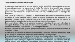 Tratamento farmacológico e cirúrgico
O tratamento de pneumotórax tem por objetivo corrigir a insuficiência respiratória, promover
a expansão pulmonar e o fechamento da lesão. Tal objetivo é conseguido com medidas
conservadoras e drenagem torácica. Somente naqueles casos de grandes lacerações
pulmonares e lesões de vias aéreas importante, que são pouco freqüentes, há indicação de
toractomia.
Nos casos de pneumotórax pequeno, o paciente deve ser colocado em observação nas
primeiras 24 horas. Deve-se sedar a tosse, empregar analgésicos, se necessário, e os
exercícios respiratórios são iniciados a partir do 7° dia. Se não aumentar de volume, o
tratamento é conservador não sendo necessário procedimento cirúrgico.
Em pneumotórax médio, se o paciente apresentar dispnéia, devem ser submetido à
drenagem torácica e colocado em observação cuidadosa. Se estiver assintomático a
conduta adotada será semelhante à do pequeno pneumotórax.
Paciente com pneumotórax grande, geralmente apresenta dispnéia e deve ser submetido à
drenagem torácica.
O tratamento farmacológico não tem nada específico, devem ser utilizados analgésicos para
a dor, sedativos para tosse e anestésico para drenagem e toracocentese.
Nos casos de pneumotórax hipertensivo deve-se fazer toracocentese depois drenagem.
Paciente com pneumotórax aberto deve ser tratado imediatamente com oclusão da lesão,
seguida de exame radiológico. Após isso, pratica-se o debridamento e a sutura da ferida da
 