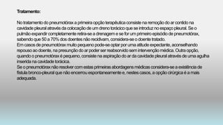 Tratamento:
No tratamentodo pneumotóraxa primeiraopçãoterapêuticaconsistena remoçãodo ar contidona
cavidade pleuralatravésda colocaçãode um drenotorácicoque seintroduzno espaçopleural.Se o
pulmão expandircompletamenteretira-sea drenageme se forumprimeiroepisódio de pneumotórax,
sabendoque50 a70%dos doentesnãorecidivam,considera-seo doentetratado.
Em casosde pneumotóraxmuito pequenopode-seoptarporuma atitude expectante,aconselhando
repousoao doente,na presunçãodo arpoderserreabsorvidosemintervençãomédica.Outraopção,
quandoo pneumotóraxé pequeno,consistena aspiraçãodo ar da cavidade pleuralatravésde uma agulha
inseridana cavidade torácica.
Se o pneumotóraxnãoresolvercomestasprimeirasabordagensmédicasconsidera-seaexistênciade
fístula bronco-pleuralque não encerrouespontaneamentee, nestescasos,a opçãocirúrgicaé a mais
adequada.
 
