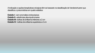 Aindicaçãoe opçõesterapêuticascirúrgicastêm-sebaseadona classificaçãodeVanderschuerenque
classificouopneumotóraxemquatroestádios:
EstádioI - semanomaliasendoscópicas
EstádioII- aderênciaspleuropulmonares
EstádioIII- bolhas de enfisemainferioresa 2 cm
EstádioIV - bolhas deenfisemasuperioresa2 cm
 