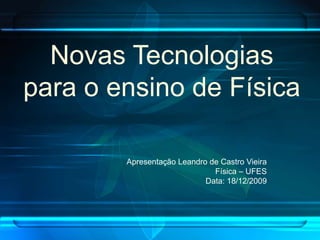 Novas Tecnologias
para o ensino de Física

        Apresentação Leandro de Castro Vieira
                              Física – UFES
                            Data: 18/12/2009
 
