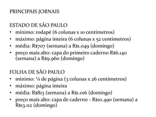 PRINCIPAIS JORNAISESTADO DE SÃO PAULOmínimo: rodapé (6 colunas x 10 centímetros)máximo: página inteira (6 colunas x 52 centímetros)média: R$707 (semana) a R$1.049 (domingo)preço mais alto: capa do primeiro caderno R$6.140 (semana) a R$9.960 (domingo)FOLHA DE SÃO PAULOmínimo: ¼ de página (3 colunas x 26 centímetros)máximo: página inteiramédia: R$813 (semana) a R$1.016 (domingo)preço mais alto: capa de caderno - R$10.490 (semana) a R$13.112 (domingo)