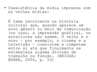 Coexistência da mídia impressa com as velhas mídias:	É tema recorrente na história cultural que, quando aparece um novo gênero ou meio de comunicação (no caso, a impressão gráfica), os anteriores não somem. O velho e o novo – por exemplo, o cinema e a televisão – coexistem e competem entre si até que finalmente se estabeleça alguma divisão de trabalho ou função. (BRIGGS; BURKE, 2004, p. 53)
