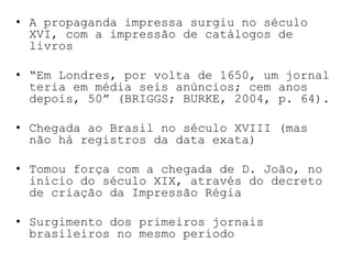 A propaganda impressa surgiu no século XVI, com a impressão de catálogos de livros“Em Londres, por volta de 1650, um jornal teria em média seis anúncios; cem anos depois, 50” (BRIGGS; BURKE, 2004, p. 64).Chegada ao Brasil no século XVIII (mas não há registros da data exata)Tomou força com a chegada de D. João, no início do século XIX, através do decreto de criação da Impressão RégiaSurgimento dos primeiros jornais brasileiros no mesmo período