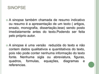 SINOPSEA sinopse também chamada de resumo indicativo ou resumo é a apresentação de um texto ( artigos, ensaio, monografia, dissertação,tese) sendo posto imediatamente antes do texto.Podendo ser feita pelo próprio autor.A sinopse é uma versão  reduzida do texto e não contem dados qualitativos e quantitativos do texto, pois não pode conter nenhuma informação do texto fonte. Nenhuma sigla ou abreviatura, figuras, quadros, formulas, equações, diagramas e referencias.