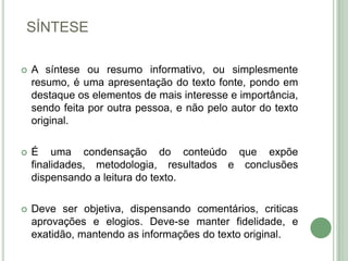 SÍNTESEA síntese ou resumo informativo, ou simplesmente resumo, é uma apresentação do texto fonte, pondo em destaque os elementos de mais interesse e importância, sendo feita por outra pessoa, e não pelo autor do texto original.É uma condensação do conteúdo que expõe finalidades, metodologia, resultados e conclusões dispensando a leitura do texto.Deve ser objetiva, dispensando comentários, criticas aprovações e elogios. Deve-se manter fidelidade, e exatidão, mantendo as informações do texto original.