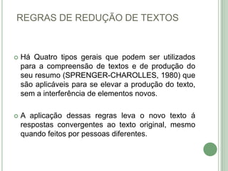 REGRAS DE REDUÇÃO DE TEXTOSHá Quatro tipos gerais que podem ser utilizados para a compreensão de textos e de produção do seu resumo (SPRENGER-CHAROLLES, 1980) que são aplicáveis para se elevar a produção do texto, sem a interferência de elementos novos.A aplicação dessas regras leva o novo texto á respostas convergentes ao texto original, mesmo quando feitos por pessoas diferentes.