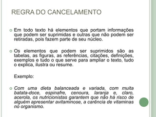 REGRA DO CANCELAMENTOEm todo texto há elementos que portam informações que podem ser suprimidas e outras que não podem ser retiradas, pois fazem parte de seu núcleo. Os elementos que podem ser suprimidos são as tabelas, as figuras, as referências, citações, definições, exemplos e tudo o que serve para ampliar o texto, tudo o explica, ilustra ou resume.Exemplo:Com uma dieta balanceada e variada, com muita batata-doce, espinafre, cenoura, laranja e, claro, acerola, os nutricionistas garantem que não há risco de alguém apresentar avitaminose, a carência de vitaminas no organismo.