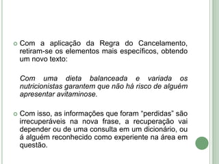 Com a aplicação da Regra do Cancelamento, retiram-se os elementos mais específicos, obtendo um novo texto:	Com uma dieta balanceada e variada os nutricionistas garantem que não há risco de alguém apresentar avitaminose.Com isso, as informações que foram “perdidas” são irrecuperáveis na nova frase, a recuperação vai depender ou de uma consulta em um dicionário, ou á alguém reconhecido como experiente na área em questão.