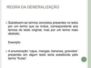 REGRA DA GENERALIZAÇÃOSubstituem-se termos concretos presentes no texto por um termo que os inclua, correspondente aos termos do texto original, mas por um termo mais abstrato.Exemplo: A enumeração “cajus, mangas, bananas, graviolas” presentes em algum texto seria substituída pelo termo “frutas”.