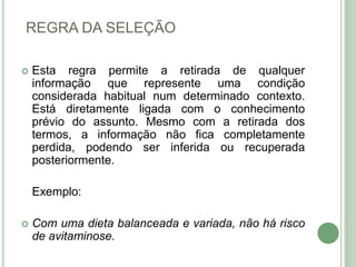 REGRA DA SELEÇÃOEsta regra permite a retirada de qualquer informação que represente uma condição considerada habitual num determinado contexto. Está diretamente ligada com o conhecimento prévio do assunto. Mesmo com a retirada dos termos, a informação não fica completamente perdida, podendo ser inferida ou recuperada posteriormente.	Exemplo:Com uma dieta balanceada e variada, não há risco de avitaminose.