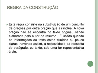 REGRA DA CONSTRUÇÃOEsta regra consiste na substituição de um conjunto de orações por outra oração que as inclua. A nova oração não se encontra no texto original, sendo elaborada pelo autor do resumo.  É usado quando as informações do texto estão diluídas ou pouco claras, havendo assim, a necessidade da reescrita do parágrafo, ou texto, sob uma for representativa á ele.