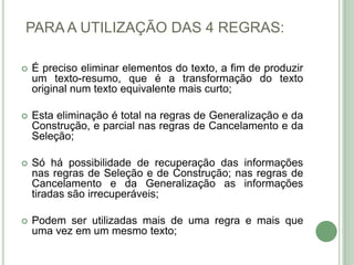 PARA A UTILIZAÇÃO DAS 4 REGRAS:Épreciso eliminar elementos do texto, a fim de produzir um texto-resumo, que é a transformação do texto original num texto equivalente mais curto;Esta eliminação é total na regras de Generalização e da Construção, e parcial nas regras de Cancelamento e da Seleção;Só há possibilidade de recuperação das informações nas regras de Seleção e de Construção; nas regras de Cancelamento e da Generalização as informações tiradas são irrecuperáveis;Podem ser utilizadas mais de uma regra e mais que uma vez em um mesmo texto;